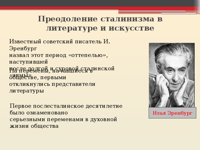 Преодоление сталинизма в литературе и искусстве   Известный советский писатель И. Эренбург назвал этот период «оттепелью», наступившей после долгой и суровой сталинской «зимы» На перемены, начавшиеся в обществе, первыми откликнулись представители литературы Первое послесталинское десятилетие было ознаменовано серьезными переменами в духовной жизни общества Илья Эренбург 