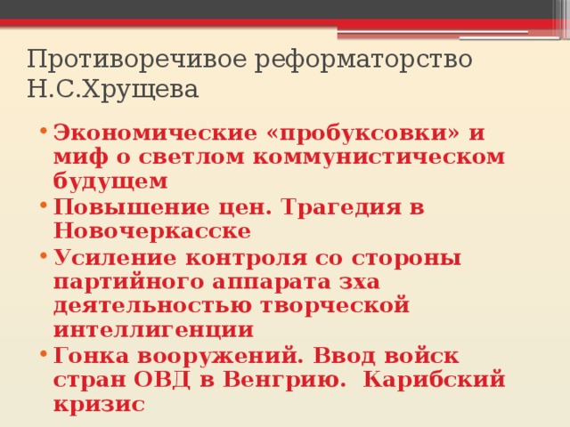 Противоречивое реформаторство Н.С.Хрущева Экономические «пробуксовки» и миф о светлом коммунистическом будущем Повышение цен. Трагедия в Новочеркасске Усиление контроля со стороны партийного аппарата зха деятельностью творческой интеллигенции Гонка вооружений. Ввод войск стран ОВД в Венгрию. Карибский кризис 