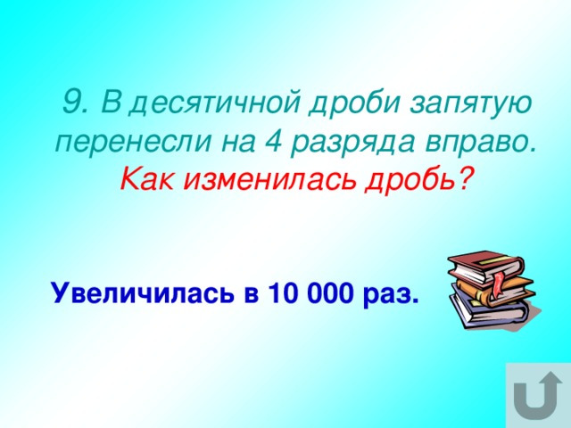 9. В десятичной дроби запятую перенесли на 4 разряда вправо.  Как изменилась дробь? Увеличилась в 10 000 раз. 