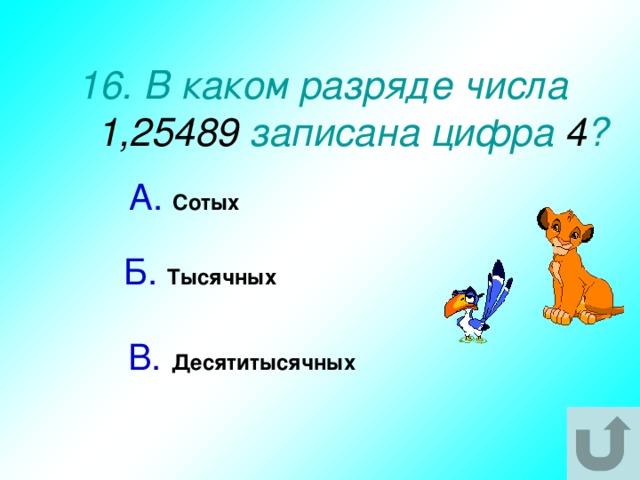 16. В каком разряде числа 1,25489 записана цифра 4 ? А.  Сотых  Б.  Тысячных  В.  Десятитысячных  