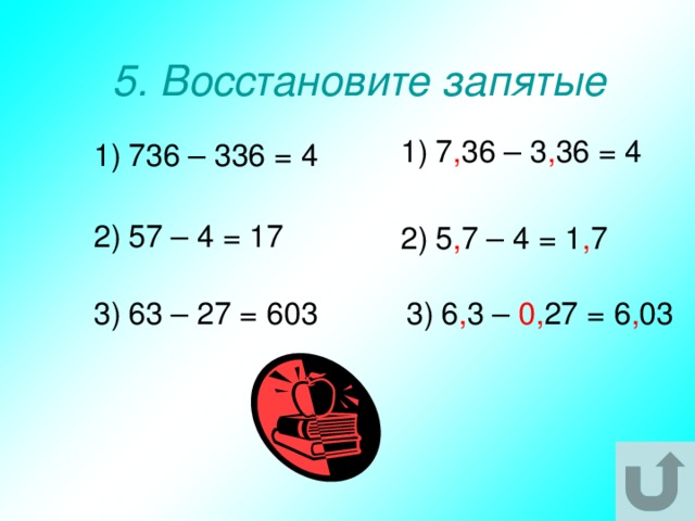 5. Восстановите запятые 1)  7 , 36 – 3 , 36 = 4 1)  736 – 336 = 4 2)  57 – 4 = 17 2)  5 , 7 – 4 = 1 , 7 3)  63 – 27 = 603 3)  6 , 3 – 0, 27 = 6 , 03 