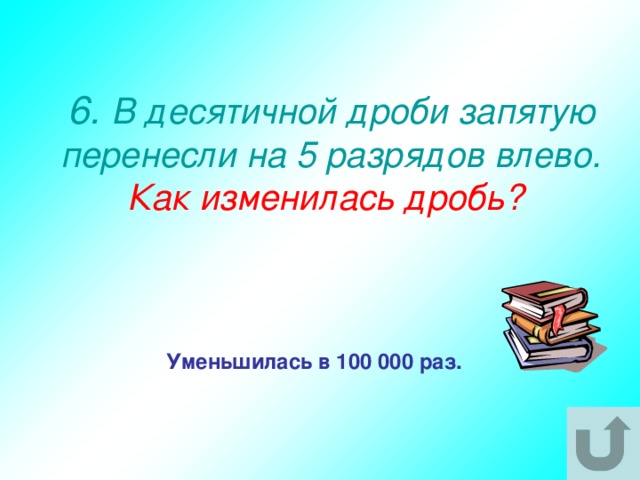 6. В десятичной дроби запятую перенесли на 5 разрядов влево.  Как изменилась дробь? Уменьшилась в 100 000 раз. 