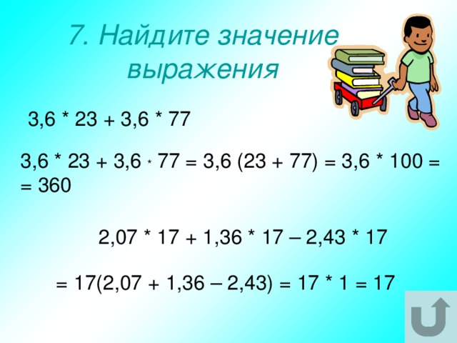 7. Найдите значение выражения 3,6 * 23 + 3,6 * 77 3,6 * 23 + 3,6 * 77 = 3,6 (23 + 77) = 3,6 * 100 = = 360 2,07 * 17 + 1,36 * 17 – 2,43 * 17 = 17(2,07 + 1,36 – 2,43) = 17 * 1 = 17 