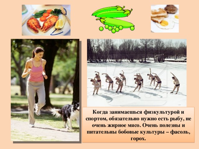 Когда занимаешься физкультурой и спортом, обязательно нужно есть рыбу, не очень жирное мясо. Очень полезны и питательны бобовые культуры – фасоль, горох. 