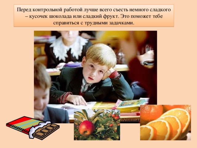 Перед контрольной работой лучше всего съесть немного сладкого – кусочек шоколада или сладкий фрукт. Это поможет тебе справиться с трудными задачками. 