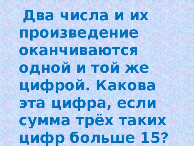  Два числа и их произведение оканчиваются одной и той же цифрой. Какова эта цифра, если сумма трёх таких цифр больше 15? 