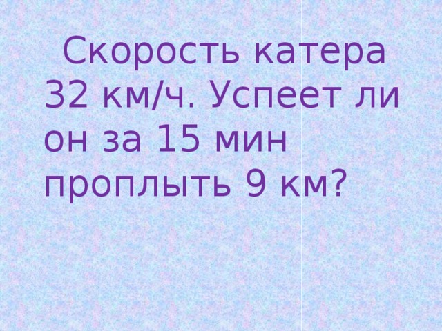  Скорость катера 32 км/ч. Успеет ли он за 15 мин проплыть 9 км? 