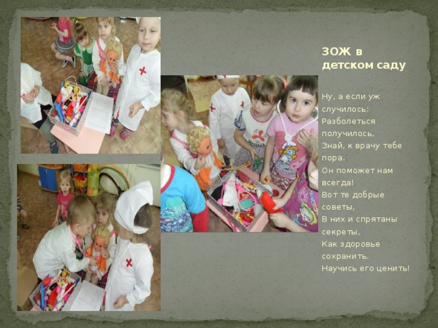 ЗОЖ в детском саду  Ну, а если уж случилось:  Разболеться получилось,  Знай, к врачу тебе пора.  Он поможет нам всегда!  Вот те добрые советы,  В них и спрятаны секреты,  Как здоровье сохранить.  Научись его ценить! 