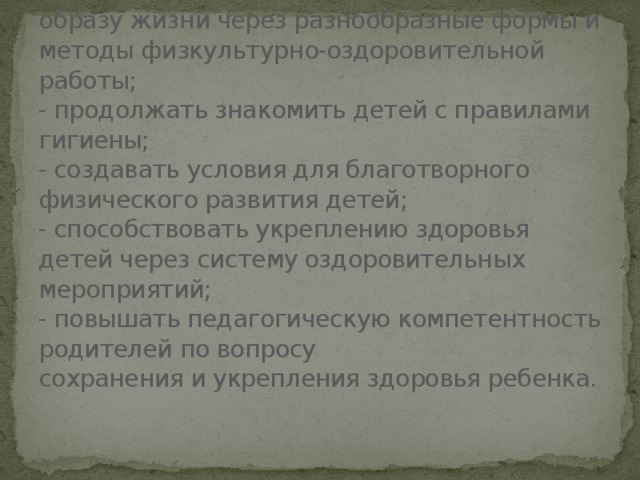 Задачи проекта:  - повышать интерес детей к здоровому образу жизни через разнообразные формы и методы физкультурно-оздоровительной работы;  - продолжать знакомить детей с правилами гигиены;  - создавать условия для благотворного физического развития детей;  - способствовать укреплению здоровья детей через систему оздоровительных мероприятий;  - повышать педагогическую компетентность родителей по вопросу  сохранения и укрепления здоровья ребенка.   