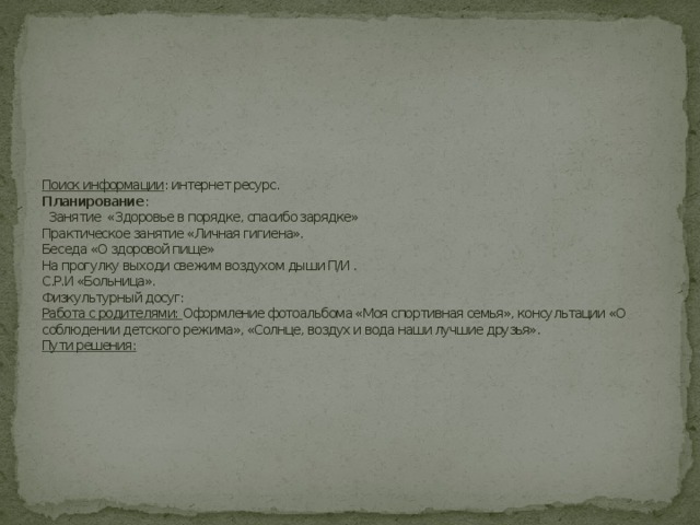           Поиск информации : интернет ресурс.  Планирование :  Занятие «Здоровье в порядке, спасибо зарядке»  Практическое занятие «Личная гигиена».  Беседа «О здоровой пище»  На прогулку выходи свежим воздухом дыши П/И .  С.Р.И «Больница».  Физкультурный досуг:  Работа с родителями: Оформление фотоальбома «Моя спортивная семья», консультации «О соблюдении детского режима», «Солнце, воздух и вода наши лучшие друзья».  Пути решения:     