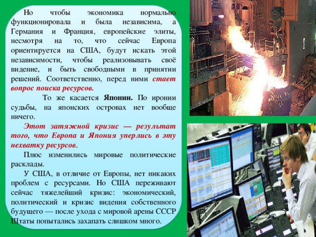 Но чтобы экономика нормально функционировала и была независима, а Германия и Франция, европейские элиты, несмотря на то, что сейчас Европа ориентируется на США, будут искать этой независимости, чтобы реализовывать своё видение, и быть свободными в принятии решений. Соответственно, перед ними стает вопрос поиска ресурсов.  То же касается Японии. По иронии судьбы, на японских островах нет вообще ничего. Этот затяжной кризис — результат того, что Европа и Япония уперлись в эту нехватку ресурсов . Плюс изменились мировые политические расклады. У США, в отличие от Европы, нет никаких проблем с ресурсами. Но США переживают сейчас тяжелейший кризис: экономический, политический и кризис видения собственного будущего — после ухода с мировой арены СССР Штаты попытались захапать слишком много. 