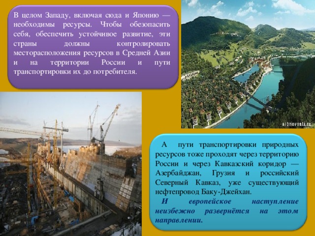 В целом Западу, включая сюда и Японию — необходимы ресурсы. Чтобы обезопасить себя, обеспечить устойчивое развитие, эти страны должны контролировать месторасположения ресурсов в Средней Азии и на территории России и пути транспортировки их до потребителя. А пути транспортировки природных ресурсов тоже проходят через территорию России и через Кавказский коридор — Азербайджан, Грузия и российский Северный Кавказ, уже существующий нефтепровод Баку-Джейхан. И европейское наступление неизбежно развернётся на этом направлении.  