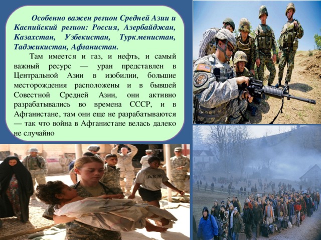  Особенно важен регион Средней Азии и Каспийский регион: Россия, Азербайджан, Казахстан, Узбекистан, Туркменистан, Таджикистан, Афганистан. Там имеется и газ, и нефть, и самый важный ресурс — уран представлен в Центральной Азии в изобилии, большие месторождения расположены и в бывшей Совестной Средней Азии, они активно разрабатывались во времена СССР, и в Афганистане, там они еще не разрабатываются — так что война в Афганистане велась далеко не случайно 