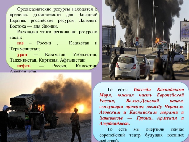Среднеазиатские ресурсы находятся в пределах досягаемости для Западной Европы, российские ресурсы Дальнего Востока — для Японии. Раскладка этого региона по ресурсам такая: газ – Россия , Казахстан и Туркменистан; уран — Казахстан, Узбекистан, Таджикистан, Киргизия, Афганистан; нефть — Россия, Казахстан, Азербайджан. То есть: Бассейн Каспийского Моря, южная часть Европейской России, Волго-Донской канал, связующая артерия между Черным, Азовским и Каспийским морями и Закавказье — Грузия, Армения и Азербайджан. То есть мы очертили сейчас европейский театр будущих военных действий. 
