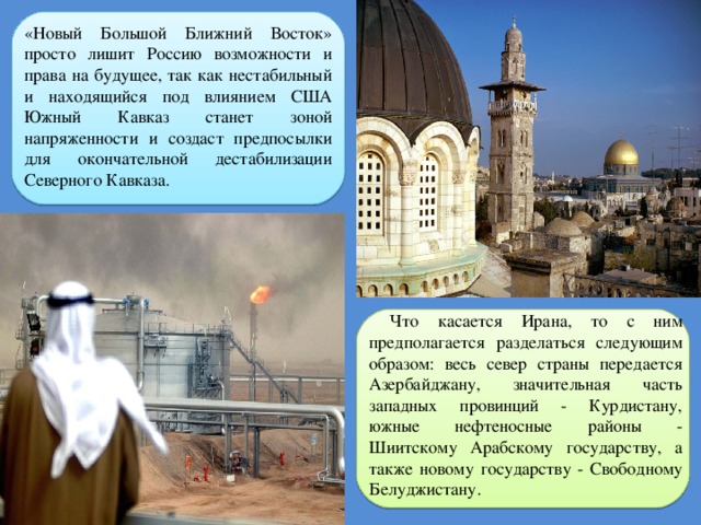 «Новый Большой Ближний Восток» просто лишит Россию возможности и права на будущее, так как нестабильный и находящийся под влиянием США Южный Кавказ станет зоной напряженности и создаст предпосылки для окончательной дестабилизации Северного Кавказа. Что касается Ирана, то с ним предполагается разделаться следующим образом: весь север страны передается Азербайджану, значительная часть западных провинций - Курдистану, южные нефтеносные районы - Шиитскому Арабскому государству, а также новому государству - Свободному Белуджистану. 