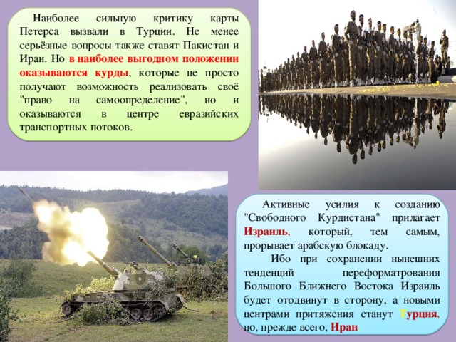 Наиболее сильную критику карты Петерса вызвали в Турции. Не менее серьёзные вопросы также ставят Пакистан и Иран. Но в наиболее выгодном положении оказываются курды , которые не просто получают возможность реализовать своё 