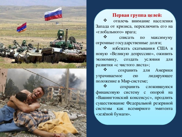 Первая группа целей :  отвлечь внимание населения Запада от кризиса, переключить его на «глобального» врага;  списать по максимуму огромные государственные долги;  избежать скатывания США в новую «Великую депрессию», оживить экономику, создать условия для развития «с чистого листа»;  сохранить для Америки утрачиваемое ею лидирующее положение в Мир-системе;  сохранить сложившуюся финансовую систему с опорой на «Вашингтонский консенсус», продлить существование Федеральной резервной системы как всемирного эмитента «зелёной бумаги». 