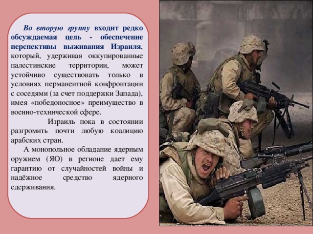 Во вторую группу входит редко обсуждаемая цель - обеспечение перспективы выживания Израиля , который, удерживая оккупированные палестинские территории, может устойчиво существовать только в условиях перманентной конфронтации с соседями (за счет поддержки Запада), имея «победоносное» преимущество в военно-технической сфере.  Израиль пока в состоянии разгромить почти любую коалицию арабских стран. А монопольное обладание ядерным оружием (ЯО) в регионе дает ему гарантию от случайностей войны и надёжное средство ядерного сдерживания. 