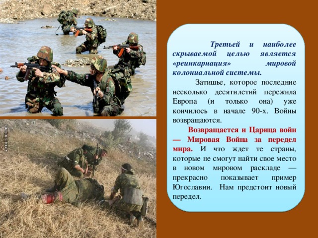  Третьей и наиболее скрываемой целью является «реинкарнация» мировой колониальной системы.  Затишье, которое последние несколько десятилетий пережила Европа (и только она) уже кончилось в начале 90-х. Войны возвращаются.  Возвращается и Царица войн — Мировая Война за передел мира.  И что ждет те страны, которые не смогут найти свое место в новом мировом раскладе — прекрасно показывает пример Югославии. Нам предстоит новый передел. 