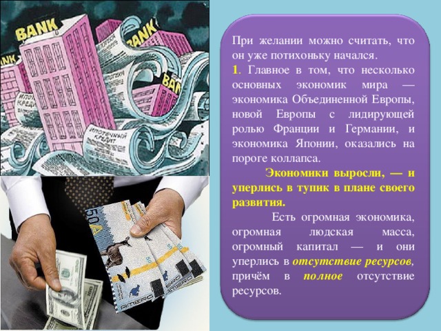 При желании можно считать, что он уже потихоньку начался. 1 . Главное в том, что несколько основных экономик мира — экономика Объединенной Европы, новой Европы с лидирующей ролью Франции и Германии, и экономика Японии, оказались на пороге коллапса.  Экономики выросли, — и уперлись в тупик в плане своего развития.  Есть огромная экономика, огромная людская масса, огромный капитал — и они уперлись в отсутствие ресурсов , причём в полное отсутствие ресурсов. 