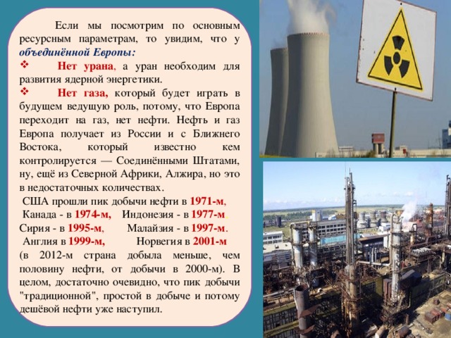  Если мы посмотрим по основным ресурсным параметрам, то увидим, что у объединённой Европы:  Нет урана , а уран необходим для развития ядерной энергетики.  Нет газа, который будет играть в будущем ведущую роль, потому, что Европа переходит на газ, нет нефти. Нефть и газ Европа получает из России и с Ближнего Востока, который известно кем контролируется — Соединёнными Штатами, ну, ещё из Северной Африки, Алжира, но это в недостаточных количествах.  США прошли пик добычи нефти в 1971-м ,  Канада - в 1974-м,  Индонезия - в 1977-м ,  Сирия - в 1995-м , Малайзия - в 1997-м .  Англия в 1999-м, Норвегия в 2001-м  (в 2012-м страна добыла меньше, чем половину нефти, от добычи в 2000-м). В целом, достаточно очевидно, что пик добычи 