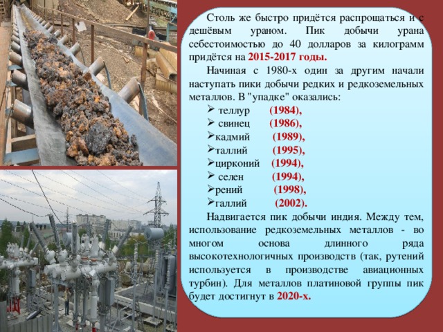 Столь же быстро придётся распрощаться и с дешёвым ураном. Пик добычи урана себестоимостью до 40 долларов за килограмм придётся на 2015-2017 годы. Начиная с 1980-х один за другим начали наступать пики добычи редких и редкоземельных металлов. В 