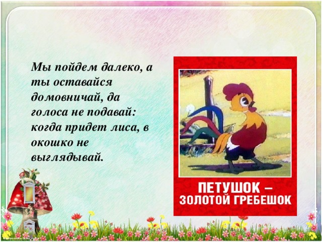  Мы пойдем далеко, а ты оставайся домовничай, да голоса не подавай: когда придет лиса, в окошко не выглядывай. 