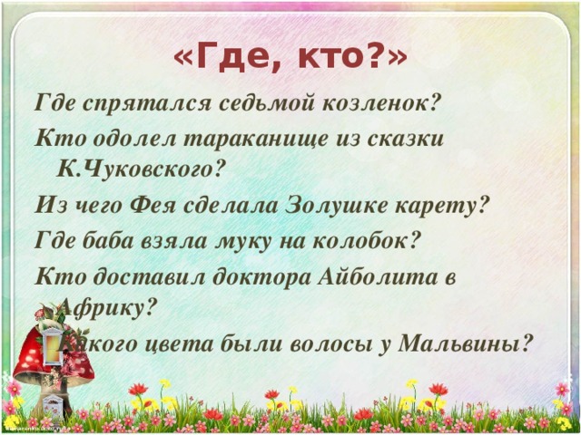 «Где, кто?» Где спрятался седьмой козленок? Кто одолел тараканище из сказки К.Чуковского? Из чего Фея сделала Золушке карету? Где баба взяла муку на колобок? Кто доставил доктора Айболита в Африку?   Какого цвета были волосы у Мальвины? 