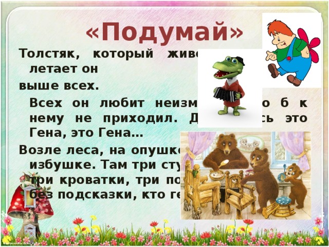 «Подумай» Толстяк, который живет на крыше, летает он выше всех.  Всех он любит неизменно, кто б к нему не приходил. Догадались это Гена, это Гена… Возле леса, на опушке трое их живет в избушке. Там три стула и три кружки, три кроватки, три подушки. Угадайте без подсказки, кто герои этой сказки? 