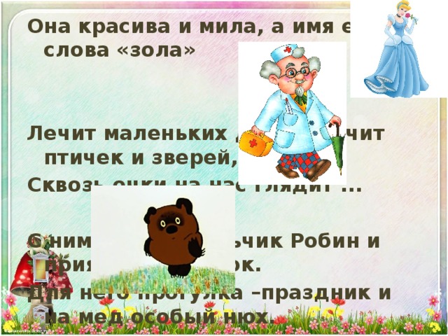 Она красива и мила, а имя ей от слова «зола»   Лечит маленьких детей, лечит птичек и зверей, Сквозь очки на нас глядит ...  С ним хозяин мальчик Робин и приятель-Пяточок. Для него прогулка –праздник и на мед особый нюх. Это плюшевый проказник медвежонок…  