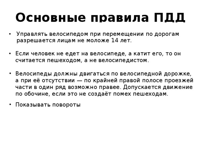 Основные правила ПДД Управлять велосипедом при перемещении по дорогам разрешается лицам не моложе 14 лет. Если человек не едет на велосипеде, а катит его, то он считается пешеходом, а не велосипедистом. Велосипеды должны двигаться по велосипедной дорожке, а при её отсутствии — по крайней правой полосе проезжей части в один ряд возможно правее. Допускается движение по обочине, если это не создаёт помех пешеходам.  Показывать повороты 