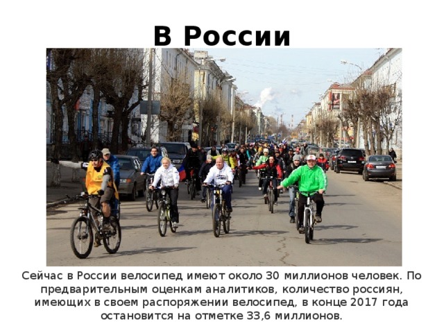 В России Сейчас в России велосипед имеют около 30 миллионов человек. По предварительным оценкам аналитиков, количество россиян, имеющих в своем распоряжении велосипед, в конце 2017 года остановится на отметке 33,6 миллионов. 