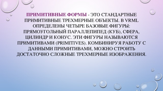 Примитивные формы - это стандартные примитивные трехмерные объекты. В VRML определены четыре базовые фигуры: прямоугольный параллепипед (куб), сфера, цилиндр и конус. Эти фигуры называются примитивами (primitives). Комбинируя работу с данными примитивами, можно строить достаточно сложные трехмерные изображения. 