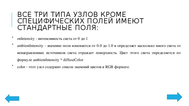 Все три типа узлов кроме специфических полей имеют стандартные поля: onlntensity - интенсивность света от 0 до 1 ambientlntensity - значение поля изменяется от 0.0 до 1.0 и определяет насколько много света от ненаправленных источников света отражает поверхность. Цвет этого света определяется по формуле ambientlntensity * diffuseColor color - этот узел содержит список значений цветов в RGB формате. 