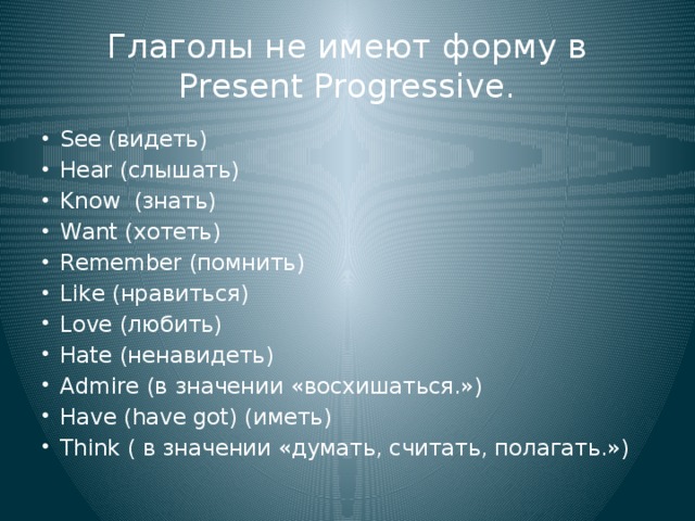 Глаголы не имеют форму в Present Progressive. See (видеть) Hear (слышать) Know (знать) Want (хотеть) Remember (помнить) Like (нравиться) Love (любить) Hate (ненавидеть) Admire (в значении «восхишаться.») Have (have got) (иметь) Think ( в значении «думать, считать, полагать.») 
