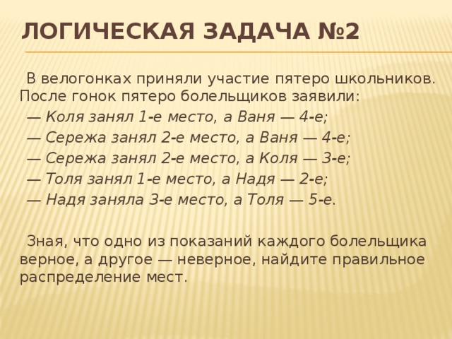 Логическая задача №2 В велогонках приняли участие пятеро школьников. После гонок пятеро болельщиков заявили: — Коля занял 1-е место, а Ваня — 4-е; — Сережа занял 2-е место, а Ваня — 4-е; — Сережа занял 2-е место, а Коля — 3-е; — Толя занял 1-е место, а Надя — 2-е; — Надя заняла 3-е место, а Толя — 5-е. Зная, что одно из показаний каждого болельщика верное, а другое — неверное, найдите правильное распределение мест. 