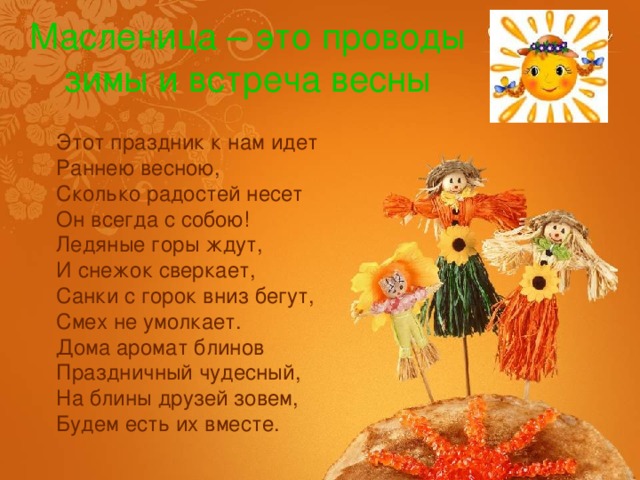 Масленица – это проводы зимы и встреча весны Этот праздник к нам идет  Раннею весною,  Сколько радостей несет  Он всегда с собою!  Ледяные горы ждут,  И снежок сверкает,  Санки с горок вниз бегут,  Смех не умолкает.  Дома аромат блинов  Праздничный чудесный,  На блины друзей зовем,  Будем есть их вместе. 