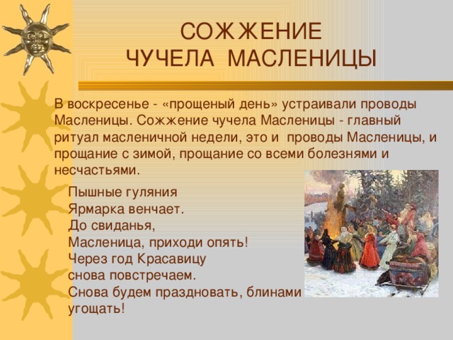СОЖЖЕНИЕ ЧУЧЕЛА МАСЛЕНИЦЫ В воскресенье - «прощеный день» устраивали проводы Масленицы. Сожжение чучела Масленицы - главный ритуал масленичной недели, это и проводы Масленицы, и прощание с зимой, прощание со всеми болезнями и несчастьями. Пышные гуляния Ярмарка венчает.  До свиданья, Масленица, приходи опять!  Через год Красавицу снова повстречаем.  Снова будем праздновать, блинами угощать! 