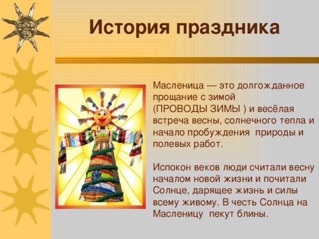 История праздника Масленица — это долгожданное прощание с зимой (ПРОВОДЫ ЗИМЫ ) и весёлая встреча весны, солнечного тепла и начало пробуждения природы и полевых работ. Испокон веков люди считали весну началом новой жизни и почитали Солнце, дарящее жизнь и силы всему живому. В честь Солнца на Масленицу пекут блины. 