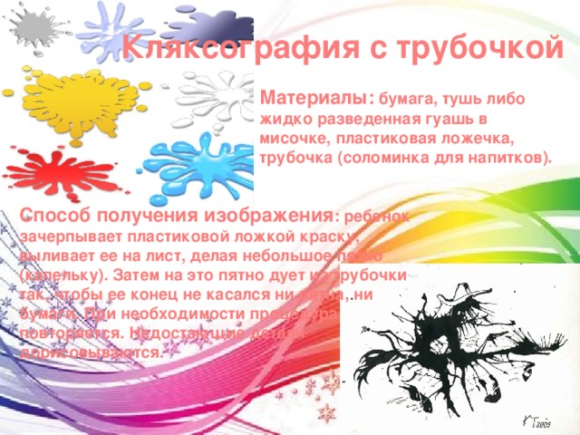 Кляксография с трубочкой Материалы: бумага, тушь либо жидко разведенная гуашь в мисочке, пластиковая ложечка, трубочка (соломинка для напитков). Способ получения изображения : ребенок зачерпывает пластиковой ложкой краску, выливает ее на лист, делая небольшое пятно (капельку). Затем на это пятно дует из трубочки так, чтобы ее конец не касался ни пятна, ни бумаги. При необходимости процедура повторяется. Недостающие детали дорисовываются. 