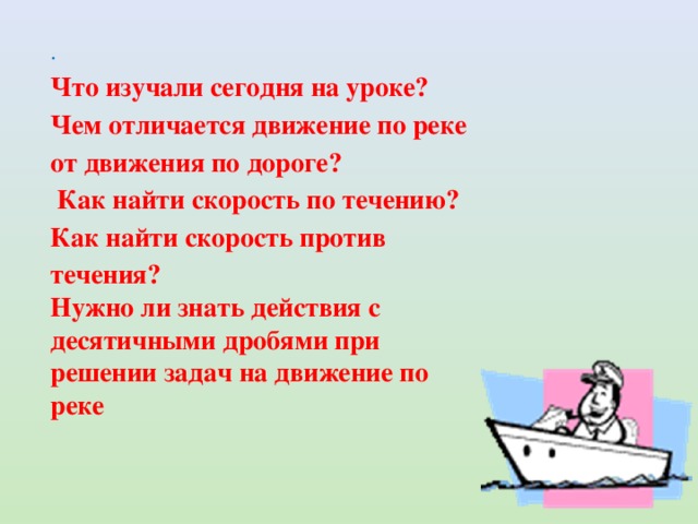 . Что изучали сегодня на уроке? Чем отличается движение по реке от движения по дороге?  Как найти скорость по течению? Как найти скорость против течения? Нужно ли знать действия с десятичными дробями при решении задач на движение по реке 