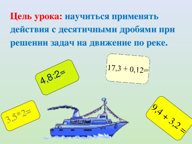 9,4 + 3,2 = 3,5*2= 4,8:2= Цель урока: научиться применять действия с десятичными дробями при решении задач на движение по реке. 