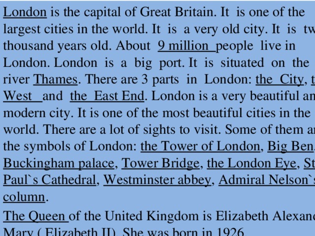 London is the capital of Great Britain. It is one of the largest cities in the world. It is a very old city. It is two thousand years old. About 9 million people live in London. London is a big port. It is situated on the river Thames . There are 3 parts in London: the City , the West and the East End . London is a very beautiful and modern city. It is one of the most beautiful cities in the world. There are a lot of sights to visit. Some of them are the symbols of London: the Tower of London , Big Ben , Buckingham palace , Tower Bridge , the London Eye , St. Paul`s Cathedral , Westminster abbey , Admiral Nelson`s column . The Queen of the United Kingdom is Elizabeth Alexandra Mary ( Elizabeth II). She was born in 1926.  