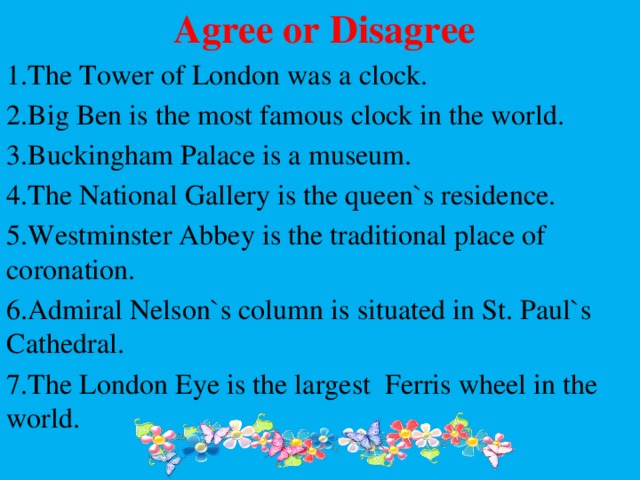  Agree or Disagree 1.The Tower of London was a clock. 2.Big Ben is the most famous clock in the world. 3.Buckingham Palace is a museum. 4.The National Gallery is the queen`s residence. 5.Westminster Abbey is the traditional place of coronation. 6.Admiral Nelson`s column is situated in St. Paul`s Cathedral. 7.The London Eye is the largest Ferris wheel in the world. 