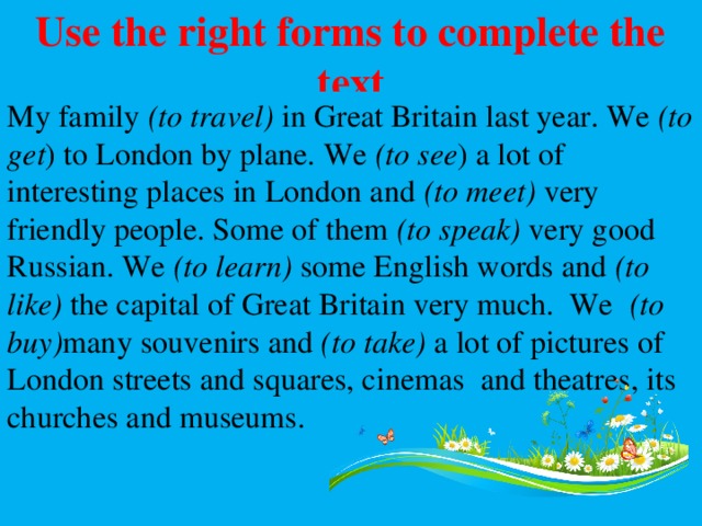 Use the right forms to complete the text My family (to travel) in Great Britain last year. We (to get ) to London by plane. We (to see ) a lot of interesting places in London and (to meet) very friendly people. Some of them (to speak) very good Russian. We (to learn) some English words and (to like) the capital of Great Britain very much. We (to buy) many souvenirs and (to take) a lot of pictures of London streets and squares, cinemas and theatres, its churches and museums. 