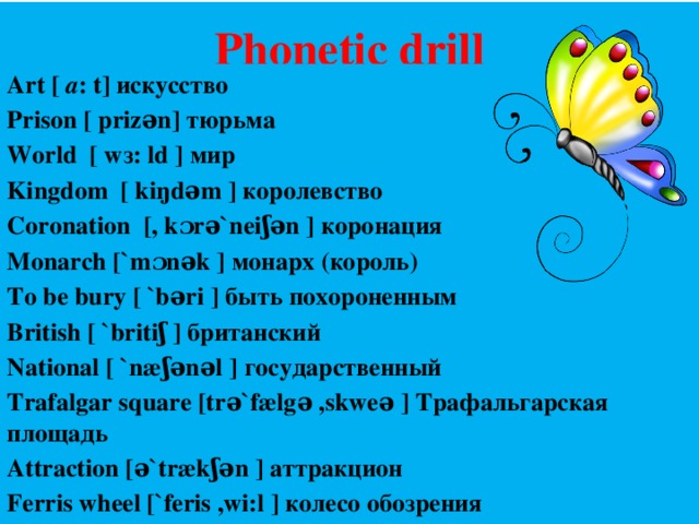 Phonetic drill Art [ a : t] искусство Prison [ prizən] тюрьма World [ wз: ld ] мир Kingdom [ kiŋdəm ] королевство Coronation [, kɔrə`neiʃən ] коронация Monarch [`mɔnək ] монарх (король) To be bury [ `bəri ] быть похороненным British [ `britiʃ ] британский National [ `næʃənəl ] государственный Trafalgar square [trə`fælgə ,skweə ] Трафальгарская площадь Attraction [ə`trækʃən ] аттракцион Ferris wheel [`feris ,wi:l ] колесо обозрения  