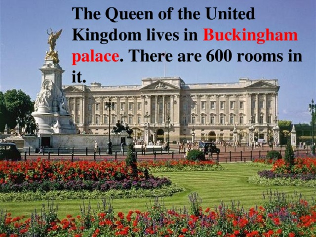 The Queen of the United Kingdom lives in Buckingham palace . There are 600 rooms in it. 