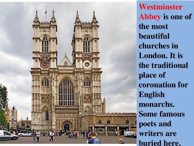 Westminster Abbey is one of the most beautiful churches in London. It is the traditional place of coronation for English monarchs. Some famous poets and writers are buried here. 