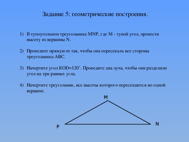 Задание 5: геометрические построения. В тупоугольном треугольнике MNP, где М - тупой угол, провести высоту из вершины N. Проведите прямую m так, чтобы она пересекала все стороны треугольника ABC. Начертите угол КOD=120˚. Проведите два луча, чтобы они разделили угол на три равных угла. Начертите треугольник, все высоты которого пересекаются во одной вершине. М N P 