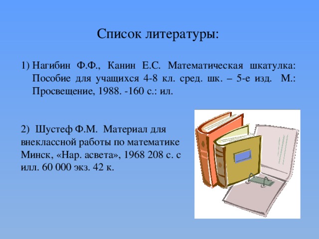 Список литературы: Нагибин Ф.Ф., Канин Е.С. Математическая шкатулка: Пособие для учащихся 4-8 кл. сред. шк. – 5-е изд. М.: Просвещение, 1988. -160 с.: ил.  Шустеф Ф.М. Материал для внеклассной работы по математике Минск, «Нар. асвета», 1968 208 с. с илл. 60 000 экз. 42 к. 